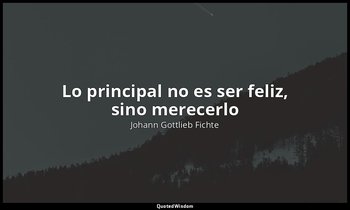 «Lo principal no es ser feliz, sino merecerlo». — Johann Gottlieb Fichte