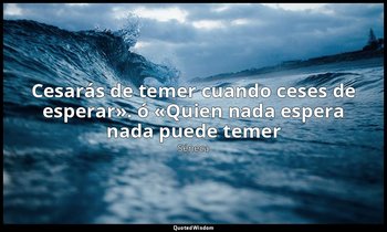 «Cesarás de temer cuando ceses de esperar». ó «Quien nada espera nada puede teme — Séneca