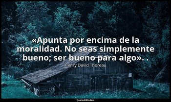 «Apunta por encima de la moralidad. No seas simplemente bueno; ser bueno para al — Henry David Thoreau
