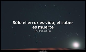 «Sólo el error es vida; el saber es muerte». — Friedrich Schiller