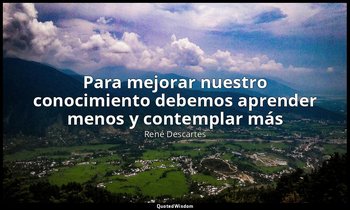 «Para mejorar nuestro conocimiento debemos aprender menos y contemplar más». — René Descartes