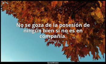 No se goza de la posesión de ningún bien si no es en compañía. — Séneca