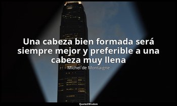 «Una cabeza bien formada será siempre mejor y preferible a una cabeza muy llena» — Michel de Montaigne