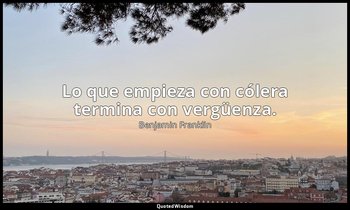 Lo que empieza con cólera termina con vergüenza. — Benjamin Franklin