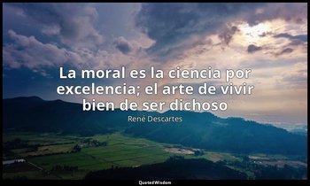 «La moral es la ciencia por excelencia; el arte de vivir bien de ser dichoso». — René Descartes