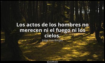 Los actos de los hombres no merecen ni el fuego ni los cielos. — Jorge Luis Borges