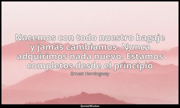 «Nacemos con todo nuestro bagaje y jamás cambiamos. Nunca adquirimos nada nuevo. — Ernest Hemingway