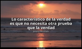 «Lo característico de la verdad es que no necesita otra prueba que la verdad». — Jeremy Bentham