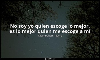 «No soy yo quien escoge lo mejor, es lo mejor quien me escoge a mí». — Rabindranath Tagore