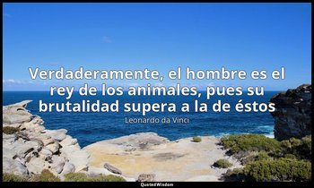 «Verdaderamente, el hombre es el rey de los animales, pues su brutalidad supera  — Leonardo da Vinci