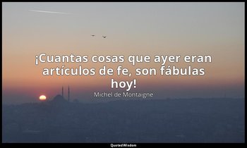 «¡Cuantas cosas que ayer eran artículos de fe, son fábulas hoy!». — Michel de Montaigne
