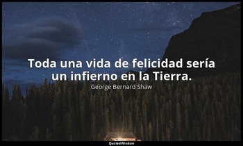 Toda una vida de felicidad sería un infierno en la Tierra. — George Bernard Shaw