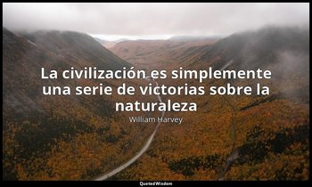 «La civilización es simplemente una serie de victorias sobre la naturaleza». — William Harvey