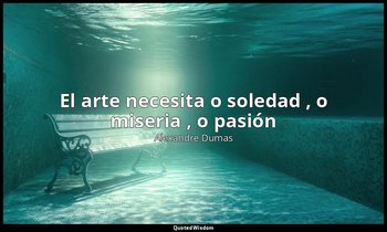 «El arte necesita o soledad , o miseria , o pasión ». — Alexandre Dumas