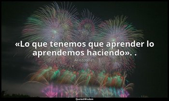 «Lo que tenemos que aprender lo aprendemos haciendo». . — Aristóteles