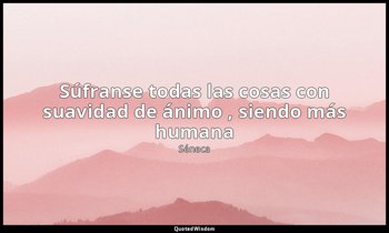 «Súfranse todas las cosas con suavidad de ánimo , siendo más humana». — Séneca
