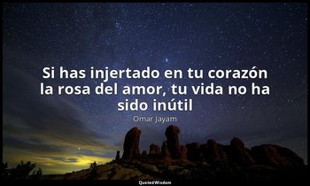 «Si has injertado en tu corazón la rosa del amor, tu vida no ha sido inútil». — Omar Jayam