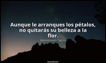 Aunque le arranques los pétalos, no quitarás su belleza a la flor. — Rabindranath Tagore