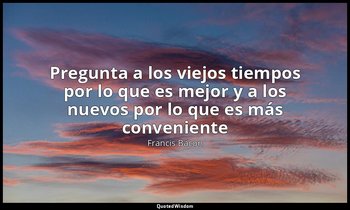«Pregunta a los viejos tiempos por lo que es mejor y a los nuevos por lo que es  — Francis Bacon