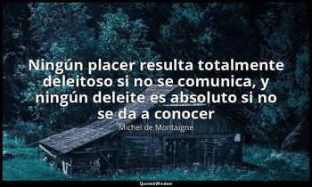 «Ningún placer resulta totalmente deleitoso si no se comunica, y ningún deleite  — Michel de Montaigne