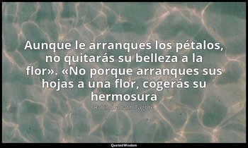 «Aunque le arranques los pétalos, no quitarás su belleza a la flor». «No porque  — Rabindranath Tagore