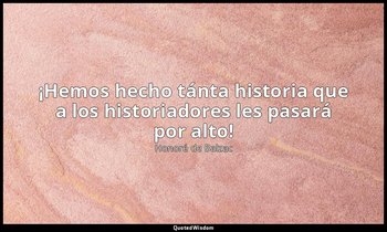 «¡Hemos hecho tánta historia que a los historiadores les pasará por alto!». — Honoré de Balzac
