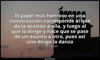 «El papel más honroso en una conversación corresponde al que da la ocasión a ell — Francis Bacon