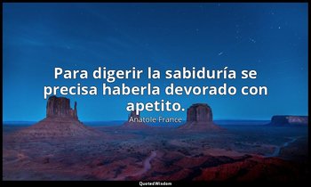Para digerir la sabiduría se precisa haberla devorado con apetito. — Anatole France