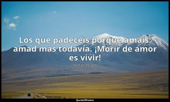 «Los que padecéis porque amáis: amad más todavía. ¡Morir de amor es vivir!». — Victor Hugo