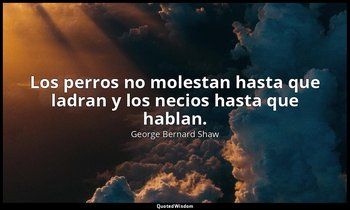 Los perros no molestan hasta que ladran y los necios hasta que hablan. — George Bernard Shaw