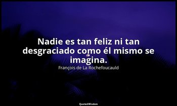 Nadie es tan feliz ni tan desgraciado como él mismo se imagina. — François de La Rochefoucauld
