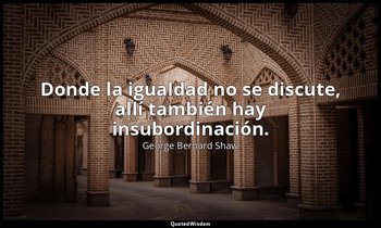 Donde la igualdad no se discute, allí también hay insubordinación. — George Bernard Shaw