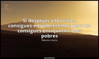 «Si despojas a los ricos, consigues empobrecerles; pero no consigues enriquecer  — Máximo Gorki