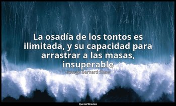 «La osadía de los tontos es ilimitada, y su capacidad para arrastrar a las masas — George Bernard Shaw