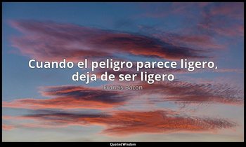 «Cuando el peligro parece ligero, deja de ser ligero». — Francis Bacon