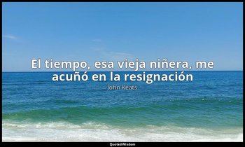 «El tiempo, esa vieja niñera, me acuñó en la resignación». — John Keats