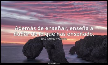 Además de enseñar, enseña a dudar de lo que has enseñado. — José Ortega y Gasset