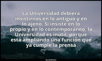 «La Universidad debiera insistirnos en lo antiguo y en lo ajeno. Si insiste en l — Jorge Luis Borges