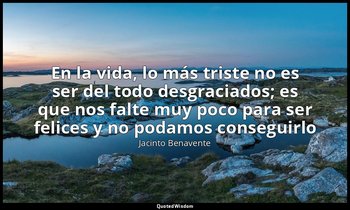 «En la vida, lo más triste no es ser del todo desgraciados; es que nos falte muy — Jacinto Benavente