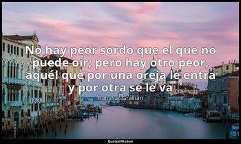«No hay peor sordo que el que no puede oír; pero hay otro peor, aquél que por un — Baltasar Gracián
