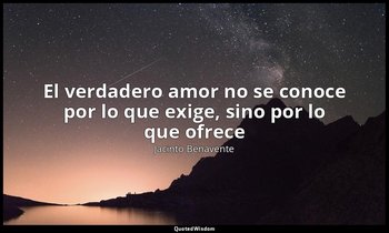 «El verdadero amor no se conoce por lo que exige, sino por lo que ofrece». — Jacinto Benavente