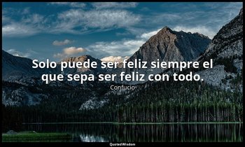 Solo puede ser feliz siempre el que sepa ser feliz con todo. — Confucio