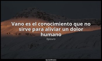 «Vano es el conocimiento que no sirve para aliviar un dolor humano». — Epicuro