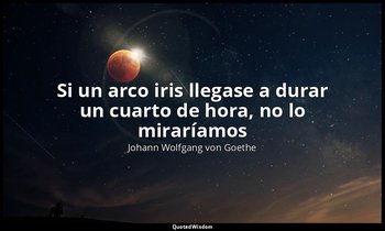 «Si un arco iris llegase a durar un cuarto de hora, no lo miraríamos». — Johann Wolfgang von Goethe