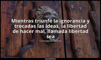 «Mientras triunfe la ignorancia y trocadas las ideas, la libertad de hacer mal,  — Concepción Arenal