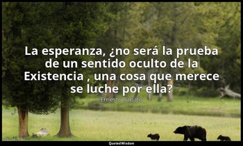 «La esperanza, ¿no será la prueba de un sentido oculto de la Existencia , una co — Ernesto Sábato