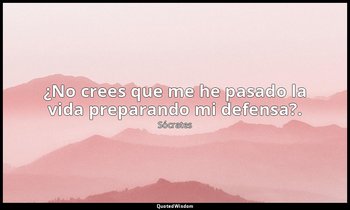 ¿No crees que me he pasado la vida preparando mi defensa?. — Sócrates