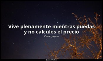«Vive plenamente mientras puedas y no calcules el precio». — Omar Jayam