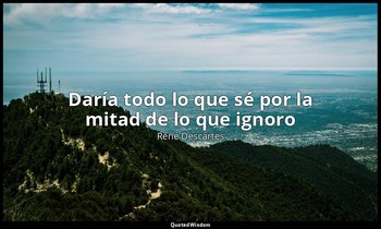 «Daría todo lo que sé por la mitad de lo que ignoro ». — René Descartes