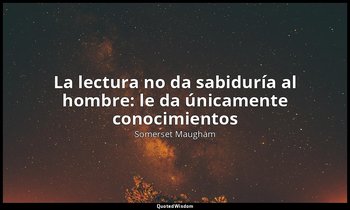 «La lectura no da sabiduría al hombre: le da únicamente conocimientos». — Somerset Maugham